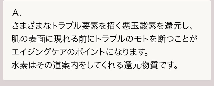 Ａ.さまざまなトラブル要素を招く悪玉酸素を還元し、肌の表面に現れる前にトラブルのモトを断つことがエイジングケアのポイントになります。水素はその道案内をしてくれる還元物質です。