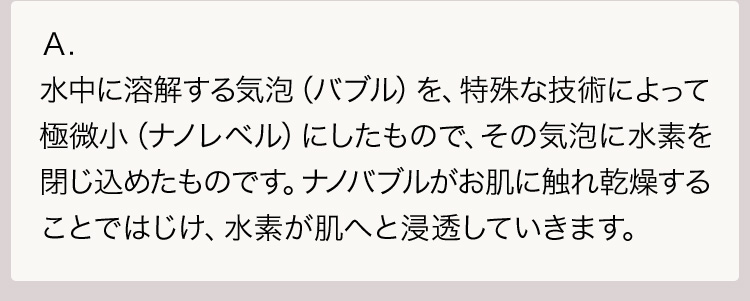 Ａ.水中に溶解する気泡（バブル）を、特殊な技術によって極微小（ナノレベル）にしたもので、その気泡に水素を閉じ込めたものです。ナノバブルがお肌に触れ乾燥することではじけ、水素が肌へと浸透していきます。