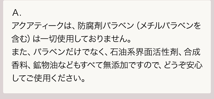 Ａ.アクアティークは、防腐剤パラベン（メチルパラベンを含む）は一切使用しておりません。また、パラベンだけでなく、石油系界面活性剤、合成香料、鉱物油などもすべて無添加ですので、どうぞ安心してご使用ください。