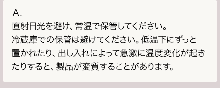 Ａ.直射日光を避け、常温で保管してください。冷蔵庫での保管は避けてください。低温下にずっと置かれたり、出し入れによって急激に温度変化が起きたりすると、製品が変質することがあります。