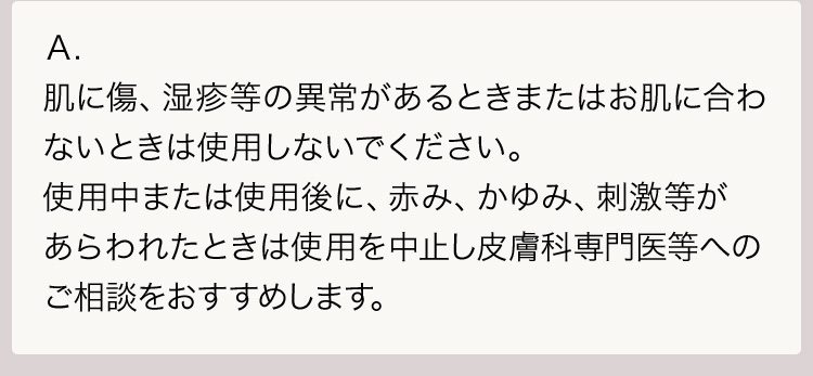 Ａ.肌に傷、湿疹等の異常があるときまたはお肌に合わないときは使用しないでください。使用中または使用後に、赤み、かゆみ、刺激等があらわれたときは使用を中止し皮膚科専門医等へのご相談をおすすめします。