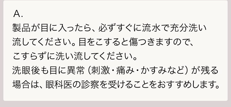 Ａ.製品が目に入ったら、必ずすぐに流水で充分洗い流してください。目をこすると傷つきますので、こすらずに洗い流してください。洗眼後も目に異常（刺激・痛み・かすみなど）が残る場合は、眼科医の診察を受けることをおすすめします。