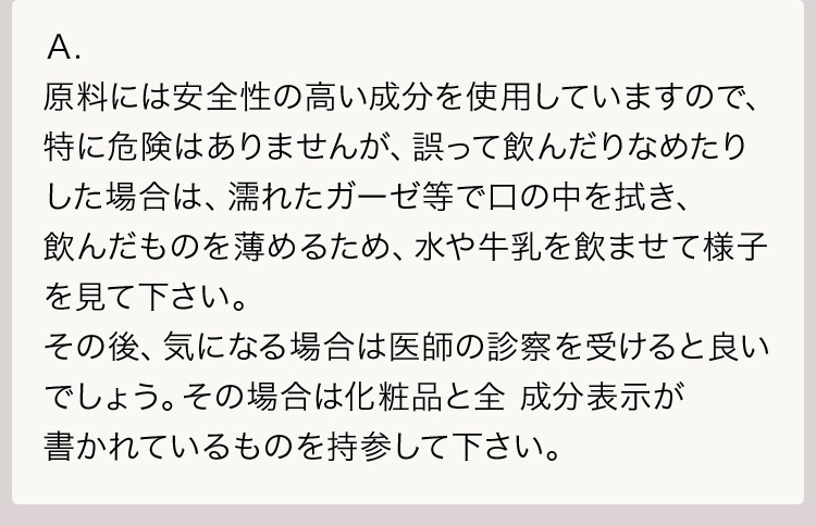 Ａ.原料には安全性の高い成分を使用していますので、特に危険はありませんが、誤って飲んだりなめたりした場合は、濡れたガーゼ等で口の中を拭き、飲んだものを薄めるため、水や牛乳を飲ませて様子を見て下さい。その後、気になる場合は医師の診察を受けると良いでしょう。その場合は化粧品と全 成分表示が書かれているものを持参して下さい。