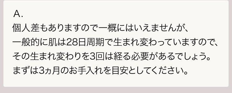 Ａ.個人差もありますので一概にはいえませんが、一般的に肌は28日周期で生まれ変わっていますので、その生まれ変わりを3回は経る必要があるでしょう。まずは3ヵ月のお手入れを目安としてください。