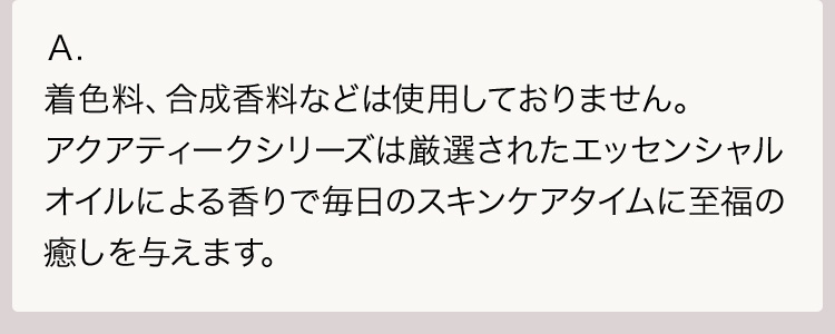 Ａ.着色料、合成香料などは使用しておりません。アクアティークシリーズは厳選されたエッセンシャルオイルによる香りで毎日のスキンケアタイムに至福の癒しを与えます。