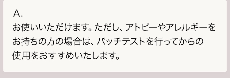 Ａ.お使いいただけます。ただし、アトピーやアレルギーをお持ちの方の場合は、パッチテストを行ってからの使用をおすすめいたします。