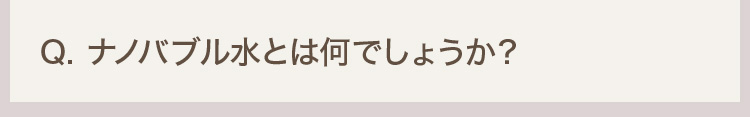 Q. ナノバブル水とは何でしょうか？