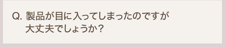 Q. 製品が目に入ってしまったのですが大丈夫でしょうか？