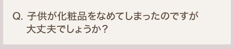 Q. 子供が化粧品をなめてしまったのですが大丈夫でしょうか？