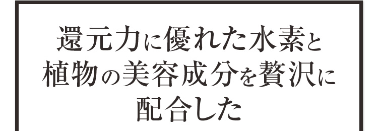 還元力に優れた水素と植物の美容成分を贅沢に配合した