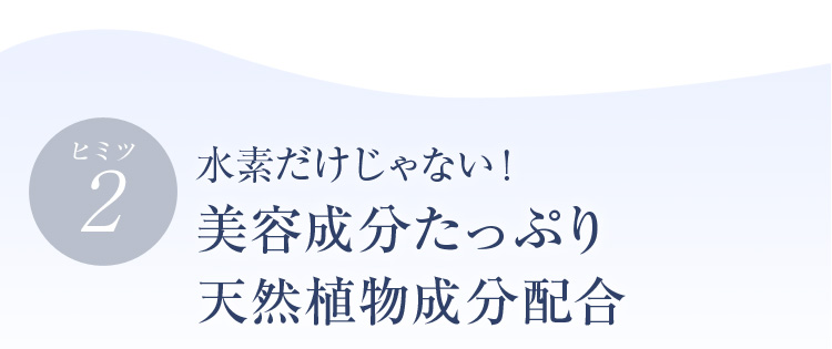ヒミツ2 水素だけじゃない！美容成分たっぷり天然植物成分配合