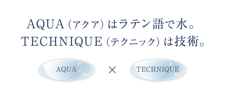 AQUA（アクア）はラテン語で水。 TECHNIQUE（テクニック）は技術。