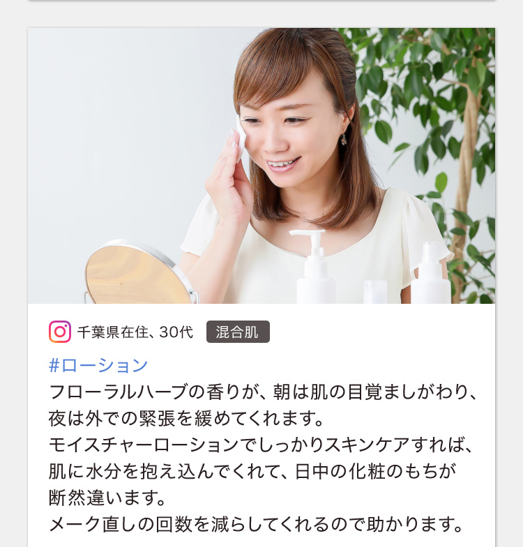#ローション フローラルハーブの香りが、朝は肌の目覚ましがわり、夜は外での緊張を緩めてくれます。モイスチャーローションでしっかりスキンケアすれば、肌に水分を抱え込んでくれて、日中の化粧のもちが断然違います。メーク直しの回数を減らしてくれるので助かります。
