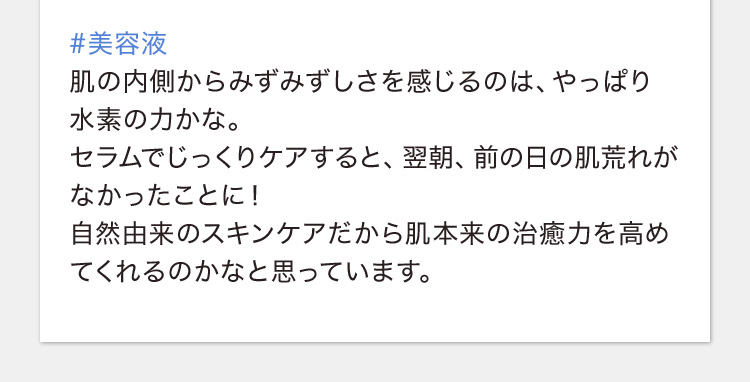 #美容液 肌の内側からみずみずしさを感じるのは、やっぱり水素の力かな。セラムでじっくりケアすると、翌朝、前の日の肌荒れがなかったことに！自然由来のスキンケアだから肌本来の治癒力を高めてくれるのかなと思っています。