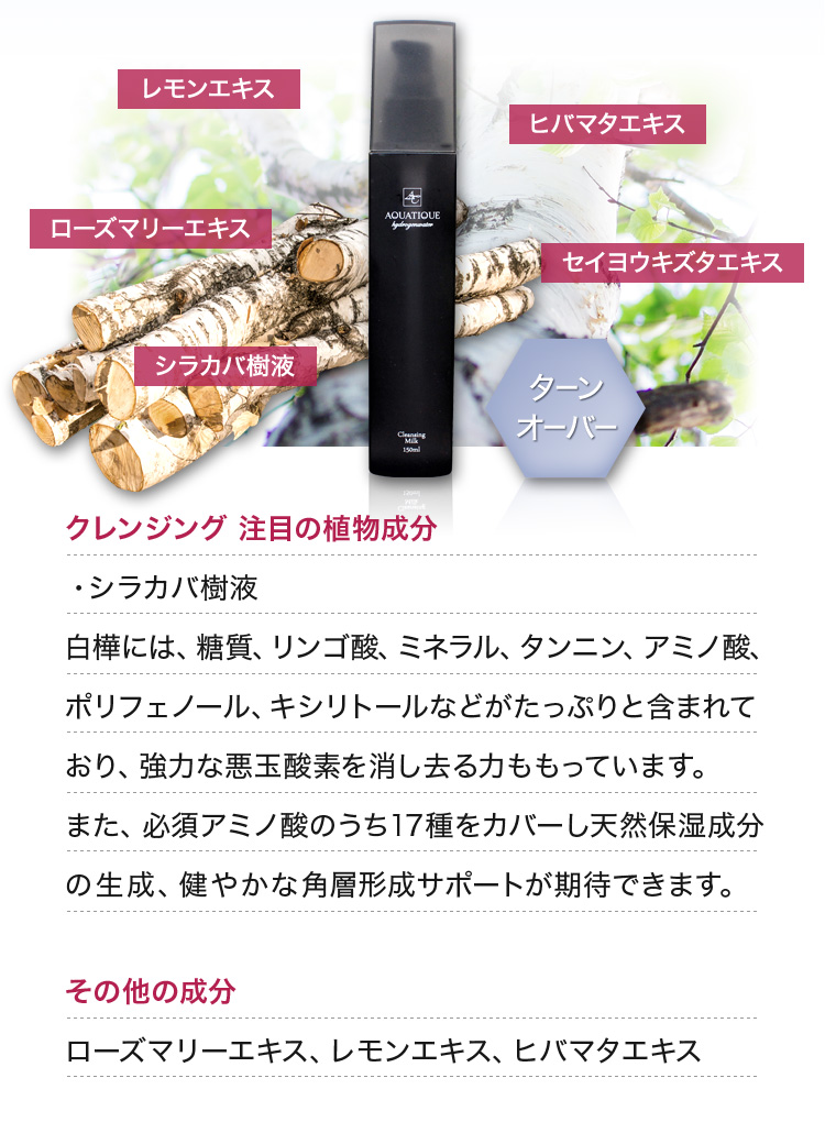クレンジング 注目の植物成分 ・シラカバ樹液 白樺には、糖質、リンゴ酸、ミネラル、タンニン、アミノ酸、ポリフェノール、キシリトールなどがたっぷりと含まれており、強力な悪玉酸素を消し去る力ももっています。また、必須アミノ酸のうち17種をカバーし天然保湿成分の生成、健やかな角層形成サポートが期待できます。 その他の成分 ローズマリーエキス、レモンエキス、ヒバマタエキス