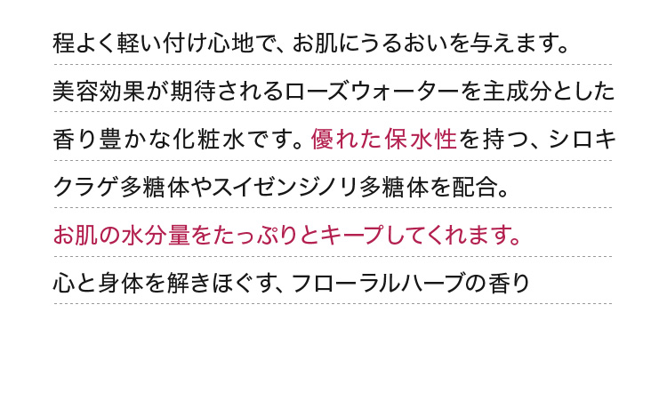 程よく軽い付け心地で、お肌にうるおいを与えます。美容効果が期待されるローズウォーターを主成分とした香り豊かな化粧水です。優れた保水性を持つ、シロキクラゲ多糖体やスイゼンジノリ多糖体を配合。お肌の水分量をたっぷりとキープしてくれます。心と身体を解きほぐす、フローラルハーブの香り