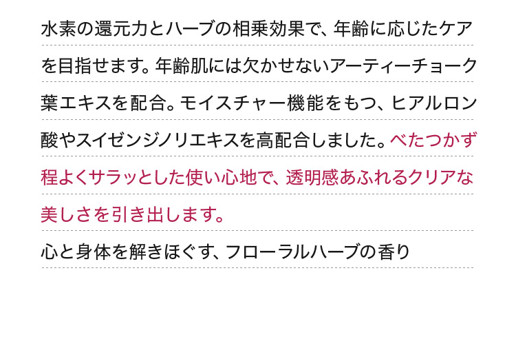 水素の還元力とハーブの相乗効果で、年齢に応じたケアを目指せます。年齢肌には欠かせないアーティーチョーク葉エキスを配合。モイスチャー機能をもつ、ヒアルロン酸やスイゼンジノリエキスを高配合しました。べたつかず程よくサラッとした使い心地で、透明感あふれるクリアな美しさを引き出します。心と身体を解きほぐす、フローラルハーブの香り