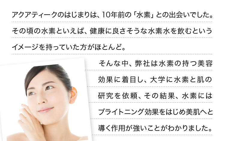アクアティークのはじまりは、10年前の「水素」との出会いでした。その頃の水素といえば、健康に良さそうな水素水を飲むというイメージを持っていた方がほとんど。そんな中、弊社は水素の持つ美容効果に着目し、大学に水素と肌の研究を依頼、その結果、水素にはブライトニング効果をはじめ美肌へと導く作用が強いことがわかりました。