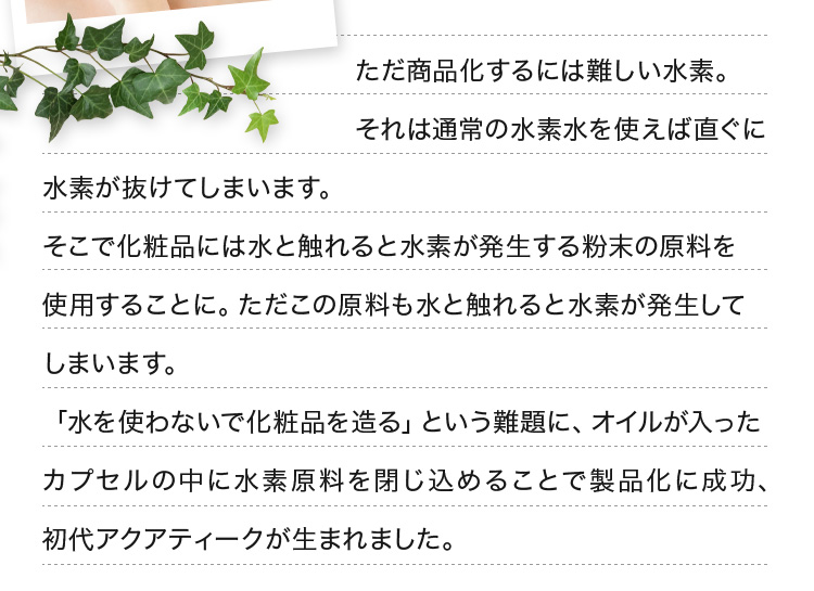ただ商品化するには難しい水素。それは通常の水素水を使えば直ぐに水素が抜けてしまいます。そこで化粧品には水と触れると水素が発生する粉末の原料を使用することに。ただこの原料も水と触れると水素が発生してしまいます。「水を使わないで化粧品を造る」という難題に、オイルが入ったカプセルの中に水素原料を閉じ込めることで製品化に成功、初代アクアティークが生まれました。