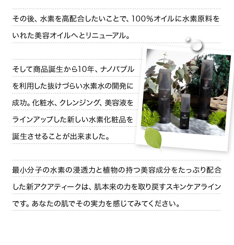 その後、水素を高配合したいことで、100％オイルに水素原料をいれた美容オイルへとリニューアル。そして商品誕生から10年、ナノバブルを利用した抜けづらい水素水の開発に成功。化粧水、クレンジング、美容液をラインアップした新しい水素化粧品を誕生させることが出来ました。最小分子の水素の浸透力と植物の持つ美容成分をたっぷり配合した新アクアティークは、肌本来の力を取り戻すスキンケアラインです。あなたの肌でその実力を感じてみてください。
