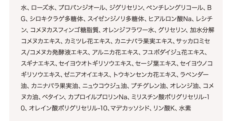 水、ローズ水、プロパンジオール、ジグリセリン、ペンチレングリコール、BG、シロキクラゲ多糖体、スイゼンジノリ多糖体、ヒアルロン酸Na、レシチン、コメヌカスフィンゴ糖脂質、オレンジフラワー水、グリセリン、加水分解コメヌカエキス、カミツレ花エキス、カニナバラ果実エキス、サッカロミセス/コメヌカ発酵液エキス、アルニカ花エキス、フユボダイジュ花エキス、スギナエキス、セイヨウオトギリソウエキス、セージ葉エキス、セイヨウノコギリソウエキス、ゼニアオイエキス、トウキンセンカ花エキス、ラベンダー油、カニナバラ果実油、ニュウコウジュ油、プチグレン油、オレンジ油、コメヌカ油、ベタイン、カプロイルプロリンNa、ミリスチン酸ポリグリセリル-10、オレイン酸ポリグリセリル-10、マデカッソシド、リン酸K、水素